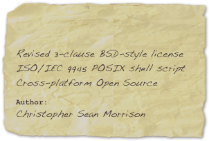 

Revised 3-clause BSD-style license
ISO/IEC 9945 POSIX shell script
Cross-platform Open Source
Author: 
Christopher Sean Morrison